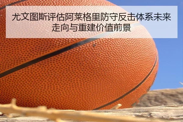 尤文图斯评估阿莱格里防守反击体系未来走向与重建价值前景
