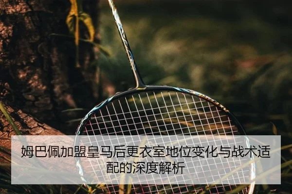 姆巴佩加盟皇马后更衣室地位变化与战术适配的深度解析