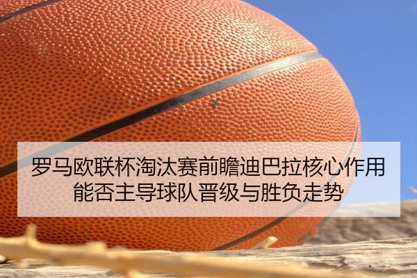 罗马欧联杯淘汰赛前瞻迪巴拉核心作用能否主导球队晋级与胜负走势