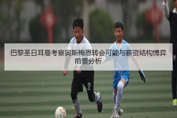 巴黎圣日耳曼考察奥斯梅恩转会可能与薪资结构博弈前景分析