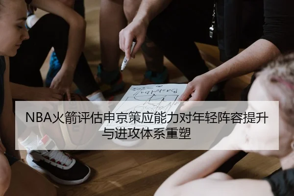 NBA火箭评估申京策应能力对年轻阵容提升与进攻体系重塑