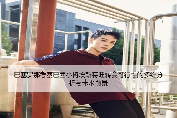巴塞罗那考察巴西小将埃斯特旺转会可行性的多维分析与未来前景