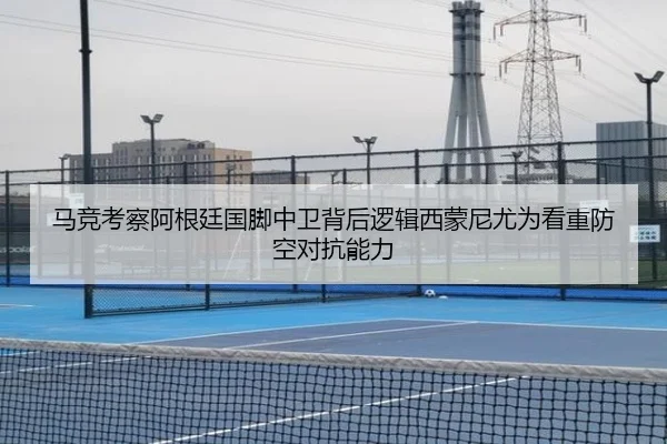 马竞考察阿根廷国脚中卫背后逻辑西蒙尼尤为看重防空对抗能力
